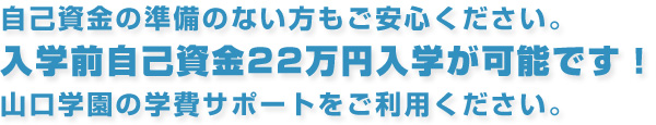 自己資金の準備のない方もご安心ください。入学前自己資金22万円入学が可能です！山口学園の学費サポートをご利用ください。