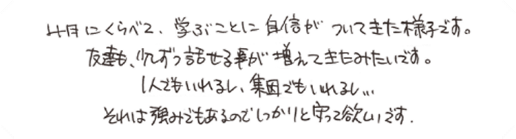 4月にくらべて、学ぶことに自信がついてきた様子です。友達も、少しずつ話せる事が増えてきたみたいです。1人でもいれるし、集団でもいれるし…それは強みでもあるのでしっかりと守って欲しいです。
