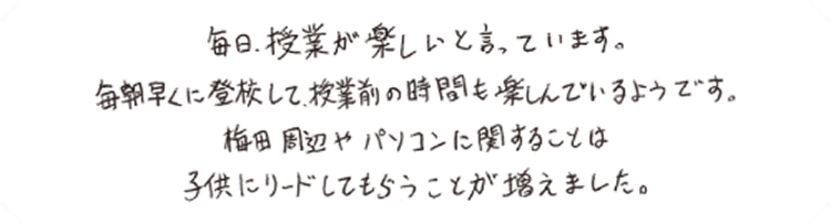 毎日、授業が楽しいと言っています。毎朝早くに登校して、授業前の時間も楽しんでいるようです。梅田周辺やパソコンに関することは子供にリードしてもらうことが増えました。