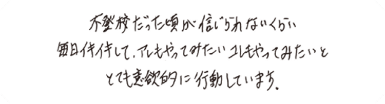 不登校だった頃が信じられないくらい毎日イキイキして、アレもやってみたいコレもやってみたいととても意欲的に行動しています。