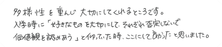多様性を重んじ大切にしてくれるところです。入学時に「好きなものを大切にして、それぞれ否定しないで価値観を認めあう」と仰っていた時、ここにして良かったと思いました。