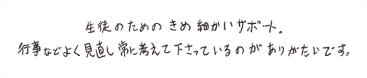 生徒のためのきめ細かいサポート。行事などよく見直し常に考えて下さっているのがありがたいです。