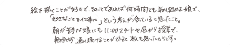 絵を描くことが好きで、そのことであれば何時間でも取り組める娘で、「好きなことを仕事に」という考えが合っていると思ったこと。朝が苦手な娘にも11:00スタートや昼から授業で、無理せず通い続けることができると本人も思ったからです。