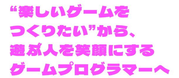 “楽しいゲームをつくりたい”から、遊ぶ人を笑顔にするゲームプログラマーへ